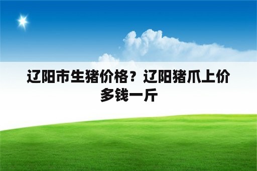 辽阳市生猪价格？辽阳猪爪上价多钱一斤