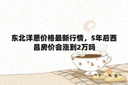 东北洋葱价格最新行情，5年后西昌房价会涨到2万吗