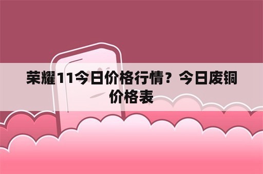 荣耀11今日价格行情？今日废铜价格表