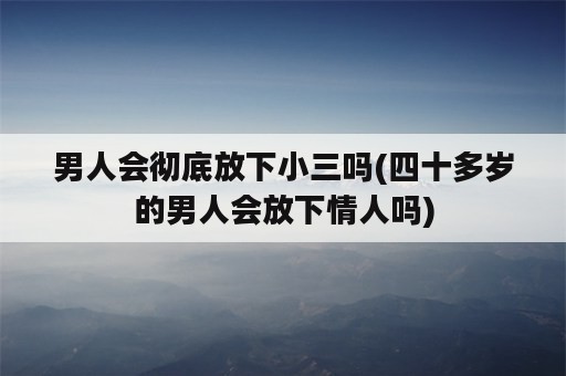 男人会彻底放下小三吗(四十多岁的男人会放下情人吗)