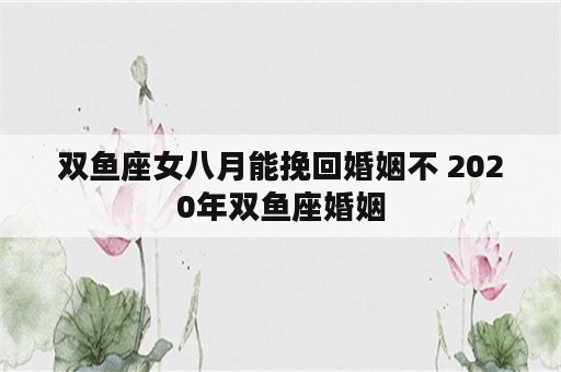 双鱼座女八月能挽回婚姻不 2020年双鱼座婚姻