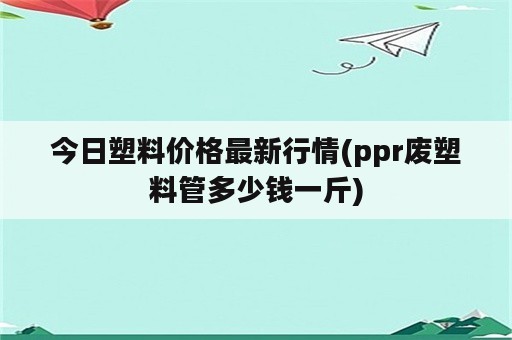 今日塑料价格最新行情(ppr废塑料管多少钱一斤)