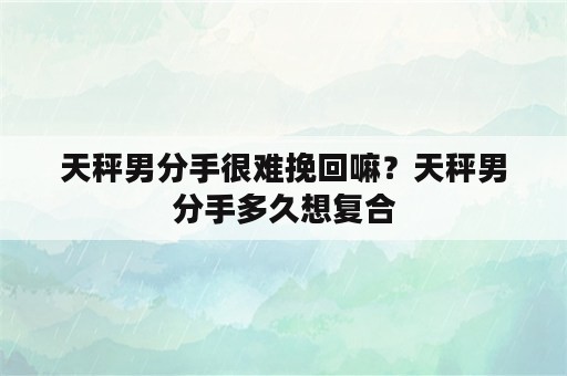 天秤男分手很难挽回嘛？天秤男分手多久想复合