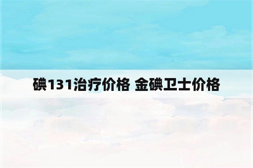 碘131治疗价格 金碘卫士价格