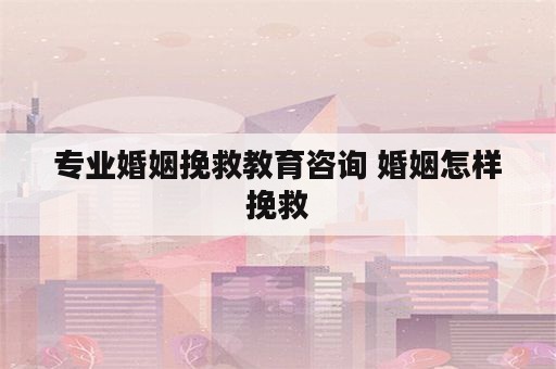 专业婚姻挽救教育咨询 婚姻怎样挽救