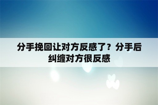 分手挽回让对方反感了？分手后纠缠对方很反感