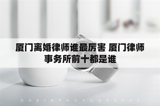 厦门离婚律师谁最厉害 厦门律师事务所前十都是谁