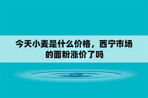 今天小麦是什么价格，西宁市场的面粉涨价了吗