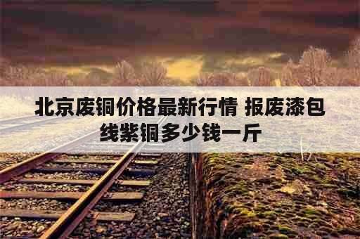 北京废铜价格最新行情 报废漆包线紫铜多少钱一斤