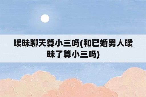 暧昧聊天算小三吗(和已婚男人暧昧了算小三吗)