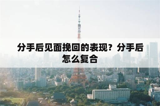 分手后见面挽回的表现？分手后怎么复合