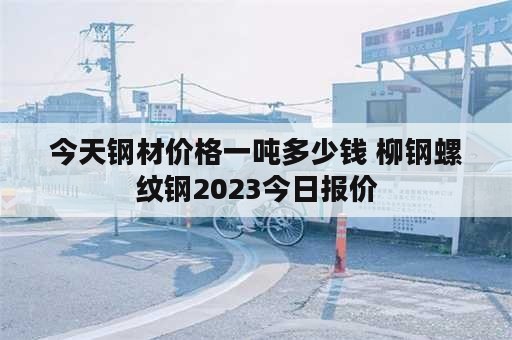 今天钢材价格一吨多少钱 柳钢螺纹钢2023今日报价