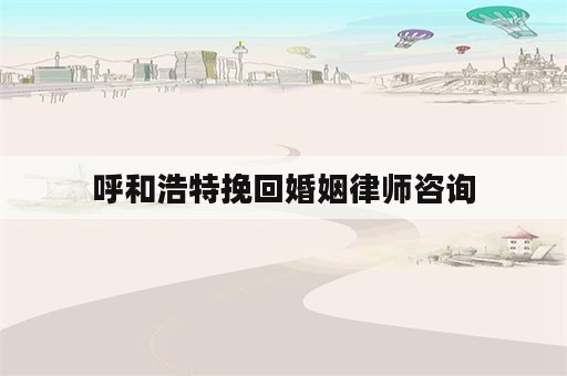 呼和浩特挽回婚姻律师咨询