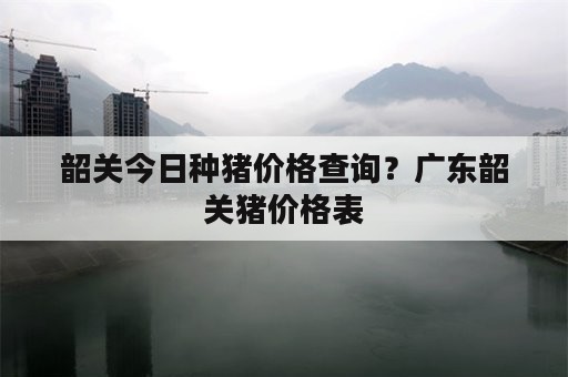 韶关今日种猪价格查询？广东韶关猪价格表