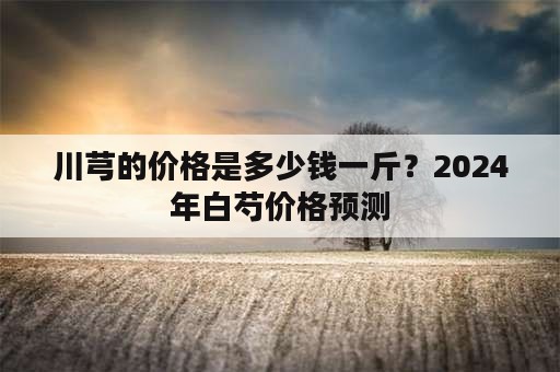 川芎的价格是多少钱一斤？2024年白芍价格预测