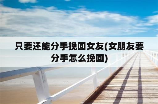 只要还能分手挽回女友(女朋友要分手怎么挽回)