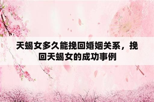 天蝎女多久能挽回婚姻关系，挽回天蝎女的成功事例