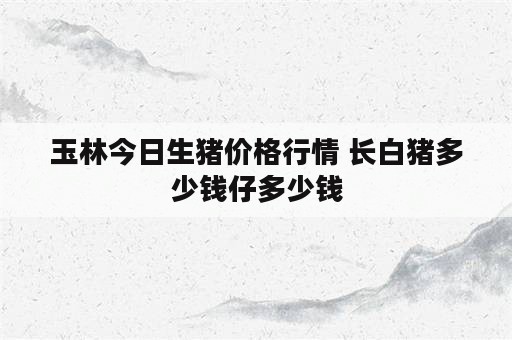 玉林今日生猪价格行情 长白猪多少钱仔多少钱