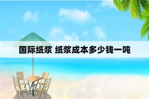 国际纸浆 纸浆成本多少钱一吨