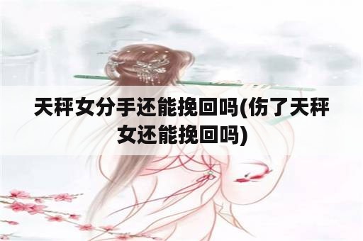 天秤女分手还能挽回吗(伤了天秤女还能挽回吗)