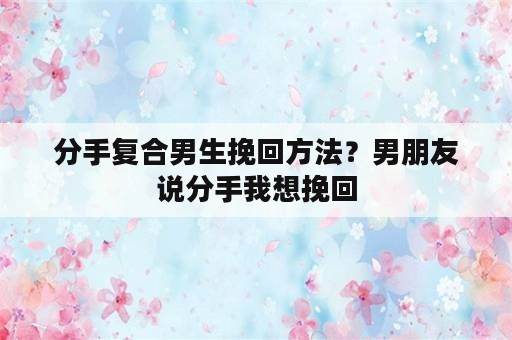 分手复合男生挽回方法？男朋友说分手我想挽回