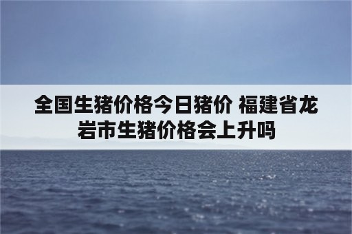 全国生猪价格今日猪价 福建省龙岩市生猪价格会上升吗