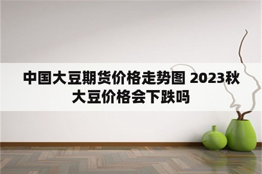 中国大豆期货价格走势图 2023秋大豆价格会下跌吗