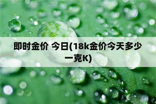 即时金价 今日(18k金价今天多少一克K)