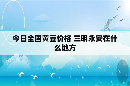 今日全国黄豆价格 三明永安在什么地方