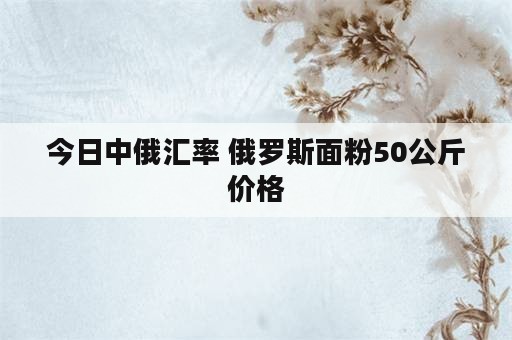 今日中俄汇率 俄罗斯面粉50公斤价格