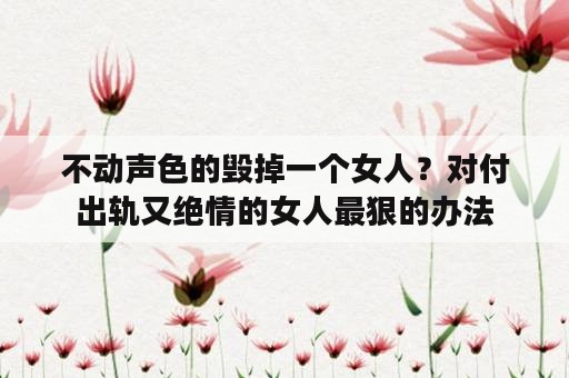 不动声色的毁掉一个女人？对付出轨又绝情的女人最狠的办法