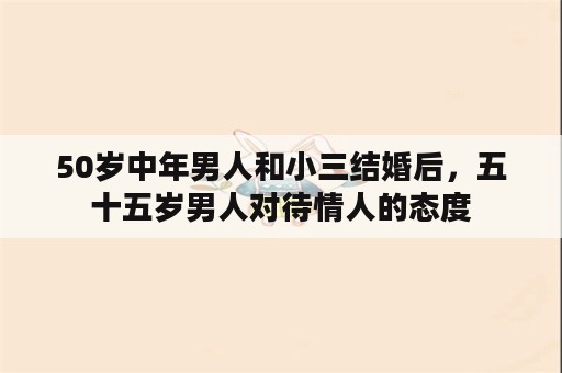 50岁中年男人和小三结婚后，五十五岁男人对待情人的态度