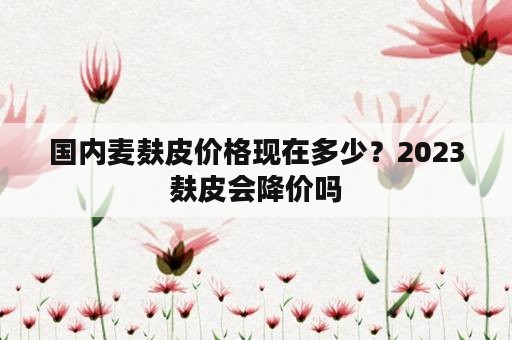 国内麦麸皮价格现在多少？2023麸皮会降价吗