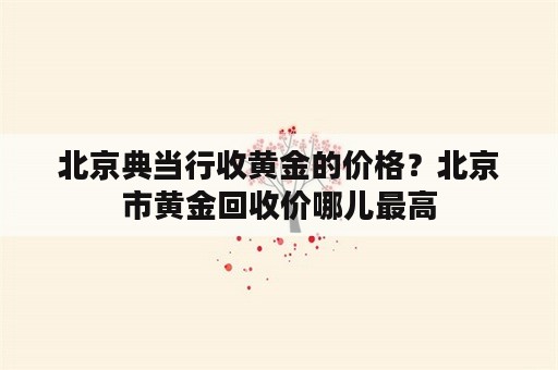 北京典当行收黄金的价格？北京市黄金回收价哪儿最高