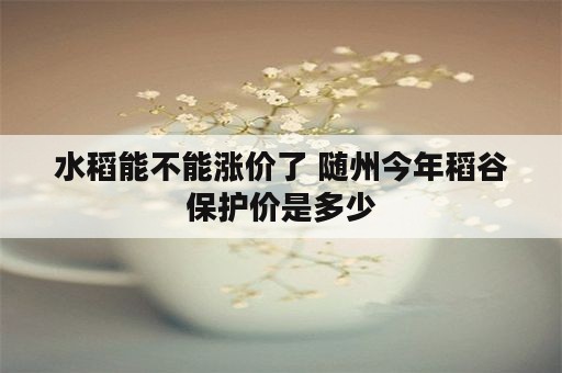 水稻能不能涨价了 随州今年稻谷保护价是多少