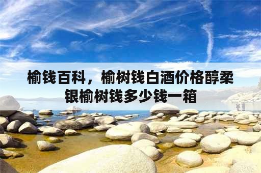 榆钱百科，榆树钱白酒价格醇柔银榆树钱多少钱一箱