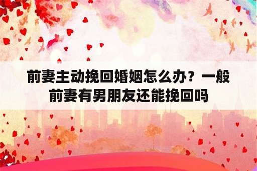 前妻主动挽回婚姻怎么办？一般前妻有男朋友还能挽回吗