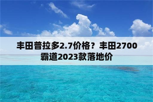 丰田普拉多2.7价格？丰田2700霸道2023款落地价