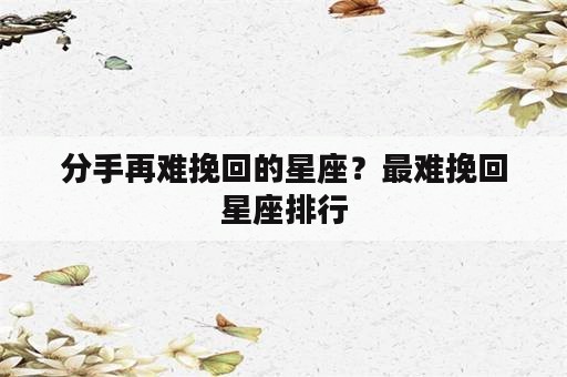 分手再难挽回的星座？最难挽回星座排行