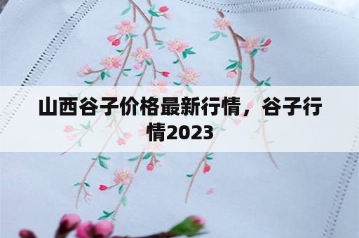 山西谷子价格最新行情，谷子行情2023