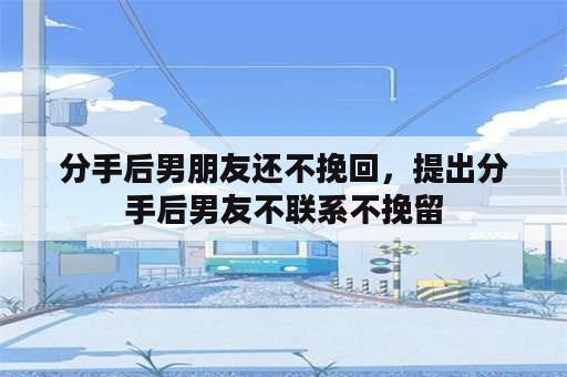 分手后男朋友还不挽回，提出分手后男友不联系不挽留