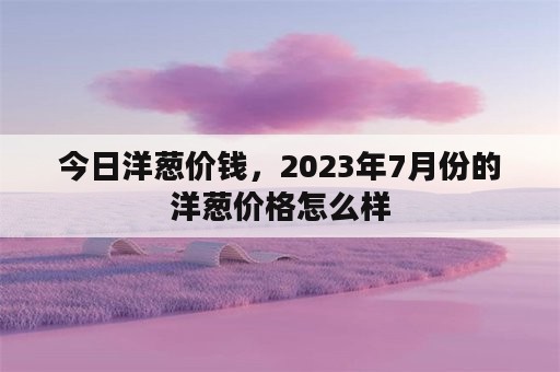 今日洋葱价钱，2023年7月份的洋葱价格怎么样