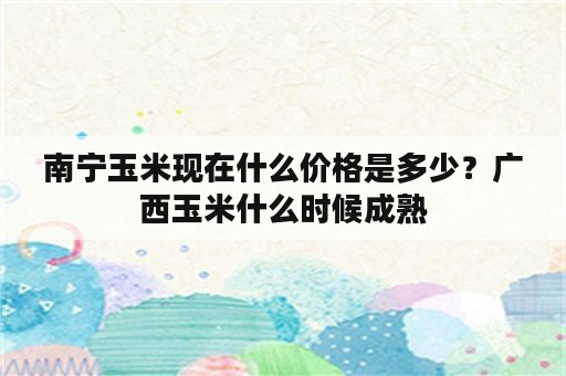 南宁玉米现在什么价格是多少？广西玉米什么时候成熟