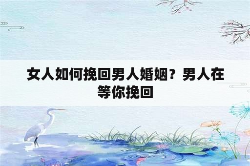 女人如何挽回男人婚姻？男人在等你挽回