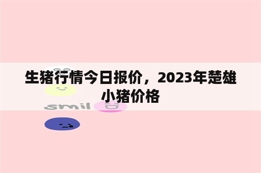 生猪行情今日报价，2023年楚雄小猪价格