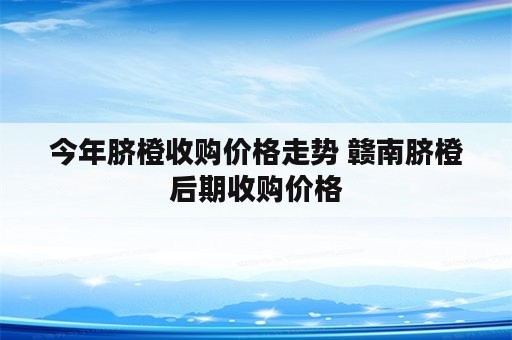 今年脐橙收购价格走势 赣南脐橙后期收购价格