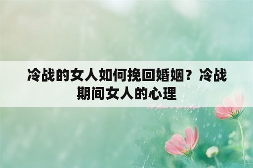 冷战的女人如何挽回婚姻？冷战期间女人的心理