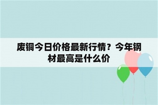 废铜今日价格最新行情？今年钢材最高是什么价