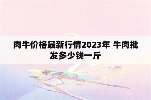 肉牛价格最新行情2023年 牛肉批发多少钱一斤