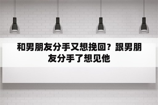 和男朋友分手又想挽回？跟男朋友分手了想见他